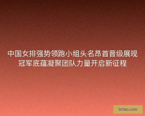 中国女排强势领跑小组头名昂首晋级展现冠军底蕴凝聚团队力量开启新征程