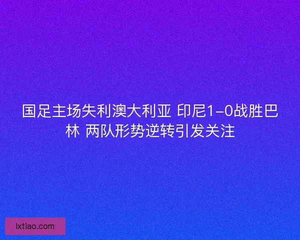 国足主场失利澳大利亚 印尼1-0战胜巴林 两队形势逆转引发关注