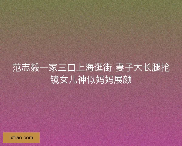 范志毅一家三口上海逛街 妻子大长腿抢镜女儿神似妈妈展颜