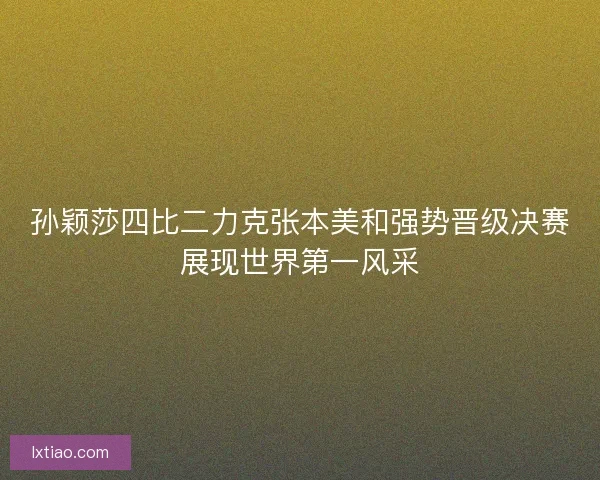 孙颖莎四比二力克张本美和强势晋级决赛展现世界第一风采