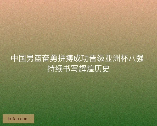 中国男篮奋勇拼搏成功晋级亚洲杯八强 持续书写辉煌历史