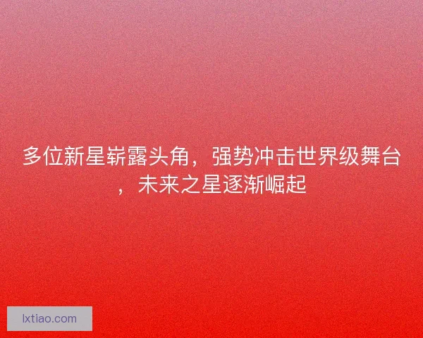 多位新星崭露头角，强势冲击世界级舞台，未来之星逐渐崛起