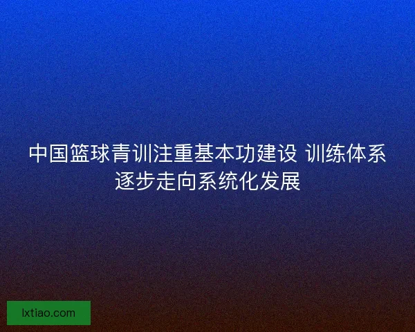 中国篮球青训注重基本功建设 训练体系逐步走向系统化发展
