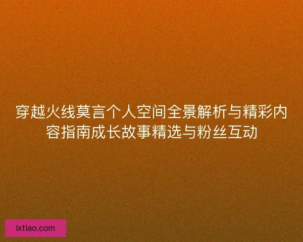 穿越火线莫言个人空间全景解析与精彩内容指南成长故事精选与粉丝互动
