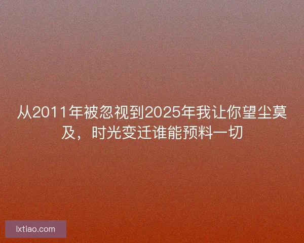 从2011年被忽视到2025年我让你望尘莫及,时光变迁谁能预料一切 从2011年被忽视到2025年我让你望尘莫及,时光变迁谁能预料一切