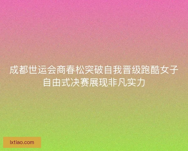 成都世运会商春松突破自我晋级跑酷女子自由式决赛展现非凡实力