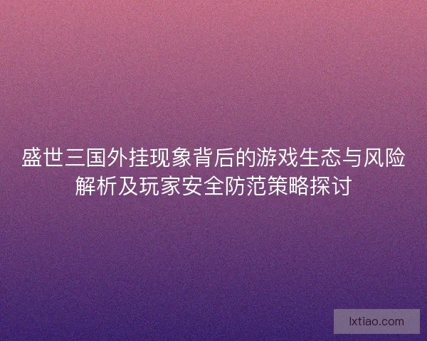 盛世三国外挂现象背后的游戏生态与风险解析及玩家安全防范策略探讨