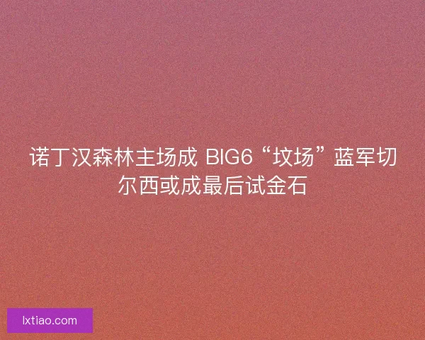诺丁汉森林主场成 BIG6 “坟场” 蓝军切尔西或成最后试金石