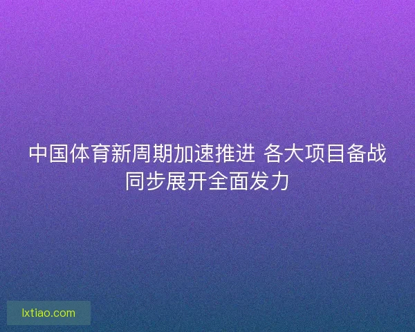 中国体育新周期加速推进 各大项目备战同步展开全面发力