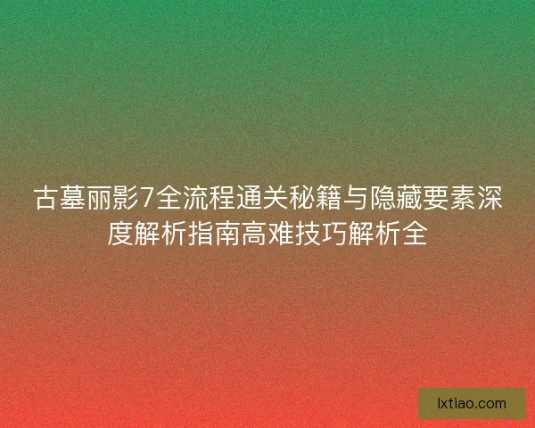 古墓丽影7全流程通关秘籍与隐藏要素深度解析指南高难技巧解析全