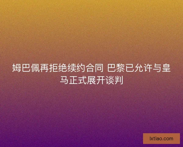 姆巴佩再拒绝续约合同 巴黎已允许与皇马正式展开谈判