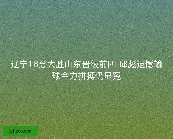 辽宁16分大胜山东晋级前四 邱彪遗憾输球全力拼搏仍显冤