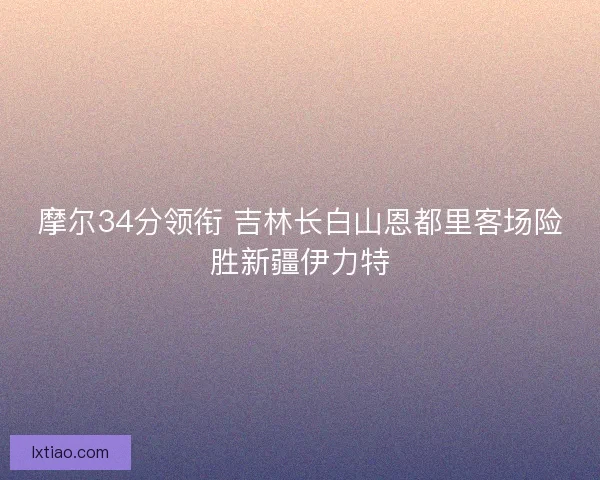 摩尔34分领衔 吉林长白山恩都里客场险胜新疆伊力特