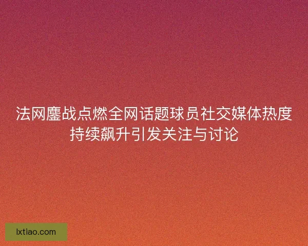 法网鏖战点燃全网话题球员社交媒体热度持续飙升引发关注与讨论