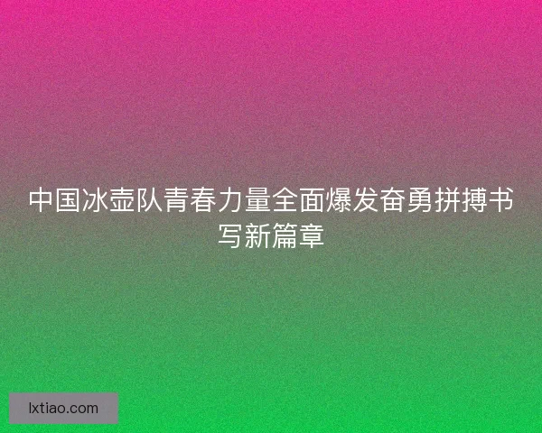 中国冰壶队青春力量全面爆发奋勇拼搏书写新篇章