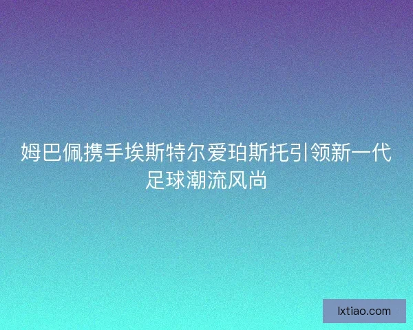 姆巴佩携手埃斯特尔爱珀斯托引领新一代足球潮流风尚