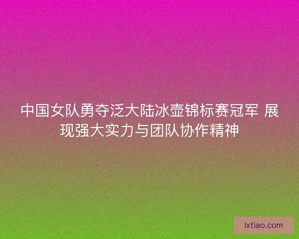 中国女队勇夺泛大陆冰壶锦标赛冠军 展现强大实力与团队协作精神