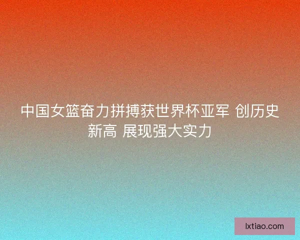 中国女篮奋力拼搏获世界杯亚军 创历史新高 展现强大实力 中国女篮奋力拼搏获世界杯亚军 创历史新高 展现强大实力