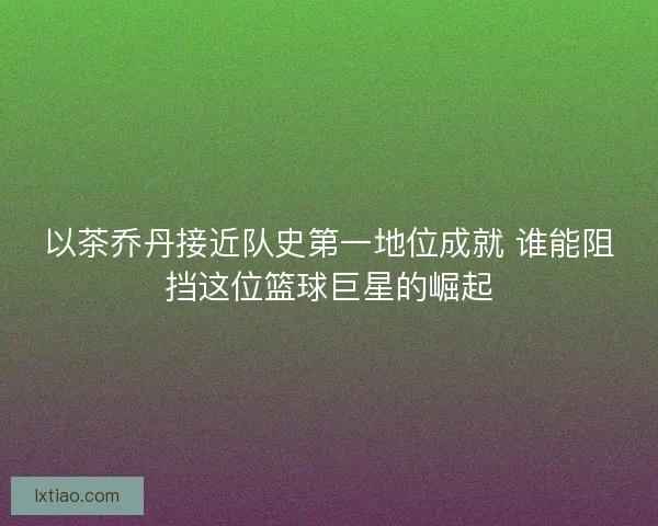以茶乔丹接近队史第一地位成就 谁能阻挡这位篮球巨星的崛起 以茶乔丹接近队史第一地位成就 谁能阻挡这位篮球巨星的崛起
