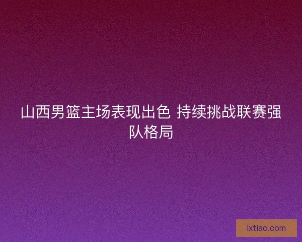 山西男篮主场表现出色 持续挑战联赛强队格局 山西男篮主场表现出色 持续挑战联赛强队格局